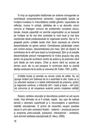 16
În timp ce organizaţiile tradiţionale cer sisteme manageriale ce
controlează comportamentul oamenilor, organizaţiile bazate pe
învăţare investesc în îmbunătăţirea calităţii gândirii, capacitatea de
reflecţie, munca în echipă, abilitatea de a se dezvolta viziuni
comune şi înţelegeri comune ale problemelor complexe educa-
ţionale. Aceste capacităţi vor permite organizaţiilor ce se bazează
pe învăţare să fie mai bine controlate la nivel local şi mai bine
coordonate decât predecesoarele lor organizate ierarhic. Dar ar fi o
greşeală pentru unităţile locale chiar dacă operează pe scheme
descentralizate să ignore centrul. Centralizarea păcătuieşte uneori
prin control excesiv, descentralizarea prin haos. Ştim de decenii că
schimbarea de la vârf spre bază nu funcţionează. Ştim şi că soluţiile
descentralizate precum managementul la nivelul grupului dau greş
pentru că grupurile sunt/devin centre de putere şi se poticnesc când
sunt lăsate pe cont propriu. Chiar şi atunci când au succes pe
termen scurt, ele nu pot prospera în continuare dacă nu acordă
atenţie conducerii de la centru şi viceversa (M. Fullan, 1991, p.200).
Despre calitatea educaţiei şi dezvoltarea şcolară se pot spune
multe, însă afirmaţia că ar fi simple, rapide sau uşor de realizat
denotă o abordare superficială şi o necunoaştere a specificului
realităţii educaţionale. O privire de ansamblu asupra acesteia
aduce în prim plan caracterul finalist - sistemic – procesual precum
şi amprenta psiho-socială, subiectivă, interacţionist - simbolică,
care domină realitatea educaţională (S. Alecu, 2006).
Unităţile locale şi centrale au nevoie unele de altele. Nu se
ajunge nicăieri prin balansul de la o autoritate la alta. Ceea ce e
cu adevărat necesar e o relaţie bidirecţională de presiune, sprijin
şi negociere continuă, o influenţă vârf – bază şi bază – vârf care
să comunice şi să coopereze autentic pentru creşterea calităţii
educaţiei.
 
