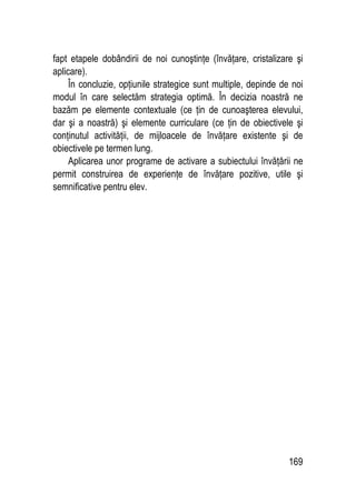 169
fapt etapele dobândirii de noi cunoştinţe (învăţare, cristalizare şi
aplicare).
În concluzie, opţiunile strategice sunt multiple, depinde de noi
modul în care selectăm strategia optimă. În decizia noastră ne
bazăm pe elemente contextuale (ce ţin de cunoaşterea elevului,
dar şi a noastră) şi elemente curriculare (ce ţin de obiectivele şi
conţinutul activităţii, de mijloacele de învăţare existente şi de
obiectivele pe termen lung.
Aplicarea unor programe de activare a subiectului învăţării ne
permit construirea de experienţe de învăţare pozitive, utile şi
semnificative pentru elev.
 