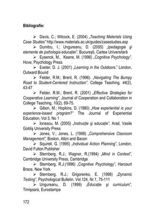 172
Bibliografie:
 Davis, C.; Wilcock, E. (2004) „Teaching Materials Using
Case Studies” http://www.materials.ac.uk/guides/casestudies.asp
 Dumitru, I.; Ungureanu, D. (2005) „Ipedagogie şi
elemente de psihologia educaţiei”, Bucureşti, Cartea Universitară
 Eysenck, M., Keane, M. (1996) „Cognitive Psychology”,
Hove, Psychology Press
 Exeter, D. J. (2001) „Learning in the Outdoors.” London,
Outward Bound
 Felder, R.M.; Brent, R. (1996). „Navigating The Bumpy
Road to Student-Centered Instruction”. College Teaching, 44(2),
43-47
 Felder, R.M.; Brent, R. (2001) „Effective Strategies for
Cooperative Learning”, Journal of Cooperation and Collaboration in
College Teaching, 10(2), 69-75.
 Gibon, M.; Hopkins, D. (1980) „How experiential is your
experience-based program?” The Journal of Experiential
Education, Vol 3, No 1
 Ionescu, M. (2005) „Instrucţie şi educaţie”, Arad, Vasile
Goldiş University Press
 Jones, V.; Jones, L. (1998) „Comprehensive Clasroom
Management”, Boston, Allzn and Bacon
 Squirell, G. (1995) „Individual Action Planning”, London,
David Fulton Publisher
 Sternberg, R.J.; Wagner, R.(1994) „Mind in Context”,
Cambridge University Press, Cambridge
 Sternberg, R.J.(1996) „Cognitive Psychology”, Harcourt
Brace, New York
 Sternberg, R.J.; Grigorenko, E. (1998) „Dynamic
Testing”, Psychological Bulletin, Vol.124, Nr.1, 75-111
 Ungureanu, D. (1999) „Educaţie şi curriculum”,
Timişoara, Eurostampa
 