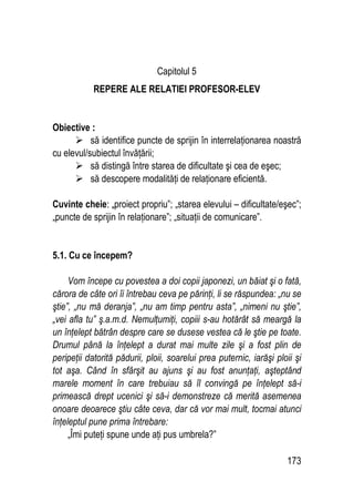173
Capitolul 5
REPERE ALE RELATIEI PROFESOR-ELEV
Obiective :
:
 să identifice puncte de sprijin în interrelaţionarea noastră
cu elevul/subiectul învăţării;
 să distingă între starea de dificultate şi cea de eşec;
 să descopere modalităţi de relaţionare eficientă.
Cuvinte cheie:
: „
„proiect propriu”; „starea elevului – dificultate/eşec”;
„puncte de sprijin în relaţionare”; „situaţii de comunicare”.
5.1. Cu ce începem?
Vom începe cu povestea a doi copii japonezi, un băiat şi o fată,
cărora de câte ori îi întrebau ceva pe părinţi, li se răspundea: „nu se
ştie”, „nu mă deranja”, „nu am timp pentru asta”, „nimeni nu ştie”,
„vei afla tu” ş.a.m.d. Nemulţumiţi, copiii s-au hotărât să meargă la
un înţelept bătrân despre care se dusese vestea că le ştie pe toate.
Drumul până la înţelept a durat mai multe zile şi a fost plin de
peripeţii datorită pădurii, ploii, soarelui prea puternic, iarăşi ploii şi
tot aşa. Când în sfârşit au ajuns şi au fost anunţaţi, aşteptând
marele moment în care trebuiau să îl convingă pe înţelept să-i
primească drept ucenici şi să-i demonstreze că merită asemenea
onoare deoarece ştiu câte ceva, dar că vor mai mult, tocmai atunci
înţeleptul pune prima întrebare:
„Îmi puteţi spune unde aţi pus umbrela?”
 