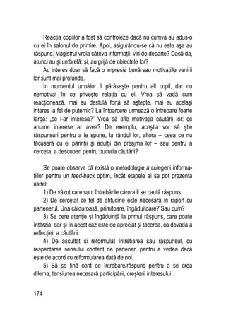 174
Reacţia copiilor a fost să controleze dacă nu cumva au adus-o
cu ei în salonul de primire. Apoi, asigurându-se că nu este aşa au
răspuns. Magistrul vroia câteva informaţii: vin de departe? Dacă da,
atunci au şi umbrelă; şi, au grijă de obiectele lor?
Au interes doar să facă o impresie bună sau motivaţiile venirii
lor sunt mai profunde.
În momentul următor îi părăseşte pentru alt copil, dar nu
nemotivat în ce priveşte relaţia cu ei. Vrea să vadă cum
reacţionează, mai au destulă forţă să aştepte, mai au acelaşi
interes la fel de puternic? La întoarcere urmează o întrebare foarte
largă: „ce i-ar interesa?” Vrea să afle motivaţia căutării lor: ce
anume interese ar avea? De exemplu, aceştia vor să ştie
răspunsuri pentru a le spune, la rândul lor, altora – ceea ce nu
făcuseră cu ei părinţii şi adulţii din preajma lor – sau pentru a
cerceta, a descoperi pentru bucuria căutării?
Se poate observa că există o metodologie a culegerii informa-
ţiilor pentru un feed-back optim, încât etapele ei se pot prezenta
astfel:
1) De văzut care sunt întrebările cărora li se caută răspuns.
2) De cercetat ce fel de atitudine este necesară în raport cu
partenerul. Una călduroasă, primitoare, îngăduitoare? Sau cum?
3) Se cere atenţie şi îngăduinţă la primul răspuns, care poate
întârzia; dar şi în acest caz este de apreciat şi tăcerea, ca dovadă a
reflecţiei, a căutării.
4) De ascultat şi reformulat întrebarea sau răspunsul, cu
respectarea sensului conferit de partener, pentru a vedea dacă
este de acord cu reformularea dată de noi.
5) Să se ţină cont de întrebare/răspuns pentru a se crea
dilema, tensiunea necesară participării, creşterii interesului.
 