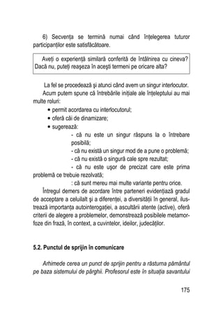 175
6) Secvenţa se termină numai când înţelegerea tuturor
participanţilor este satisfăcătoare.
La fel se procedează şi atunci când avem un singur interlocutor.
Acum putem spune că întrebările iniţiale ale înţeleptului au mai
multe roluri:
• permit acordarea cu interlocutorul;
• oferă căi de dinamizare;
• sugerează:
- că nu este un singur răspuns la o întrebare
posibilă;
- că nu există un singur mod de a pune o problemă;
- că nu există o singură cale spre rezultat;
- că nu este uşor de precizat care este prima
problemă ce trebuie rezolvată;
: că sunt mereu mai multe variante pentru orice.
Întregul demers de acordare între parteneri evidenţiază gradul
de acceptare a celuilalt şi a diferenţei, a diversităţii în general, ilus-
trează importanţa autointerogaţiei, a ascultării atente (active), oferă
criterii de alegere a problemelor, demonstrează posibilele metamor-
foze din frază, în context, a cuvintelor, ideilor, judecăţilor.
5.2. Punctul de sprijin în comunicare
Arhimede cerea un punct de sprijin pentru a răsturna pământul
pe baza sistemului de pârghii. Profesorul este în situaţia savantului
Aveţi o experienţă similară conferită de întâlnirea cu cineva?
Dacă nu, puteţi reaşeza în aceşti termeni pe oricare alta?
 