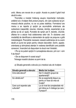 176
antic. Mereu are nevoie de un sprijin. Acesta nu poate fi găsit însă
decât la elev.
Thorndike a insistat îndelung asupra importanţei motivaţiei,
arătând că o învăţare fără proiect propriu, din care subiectul să pri-
mească efecte pozitive, nu se va putea stabiliza. Formatorul are
mereu a se raporta şi sprijini pe acumulările anterioare ale
subiectului (capacităţi, resurse, interese, dorinţe, experienţe) şi pe
ştiinţa sa de a-l ajuta. Punctele de sprijin pot fi, teoretic, oriunde;
aflarea lor o aduce însă colaborarea celor doi. În căutarea unei
modalităţi de identificare a elementelor de sprijin se propune o grilă
metodologică. Precizările necesare vizează sublinierea că nu avem
decât un punct de sprijin pentru viitoare dezvoltări. Dorim, aşadar,
orientarea şi stimularea atenţiei în vederea identificării unei posibile
conexiuni, încercând să răspundem la două mari întrebări;
• Pe ce ne putem sprijini în cunoaşterea elevului, prin ce ii vom
fi de folos?
• De ce dispunem în acest scop?
Întreaga noastră căutare va porni de la:
a) Situaţia generală a elevului şi a mediului său de învăţare
Situaţia generală a elevului Mediul de învăţare
Cine este elevul? Dar în clasă/în grupul de
apartenenţă?
Ce vârstă are? De ce experienţă dispun eu
pentru a-l face să vrea să
înveţe?
Care sunt reperele sale
culturale?
La ce nivel de complexitate mă
pot ridica eu în dialogul pe care
îl propun?
 