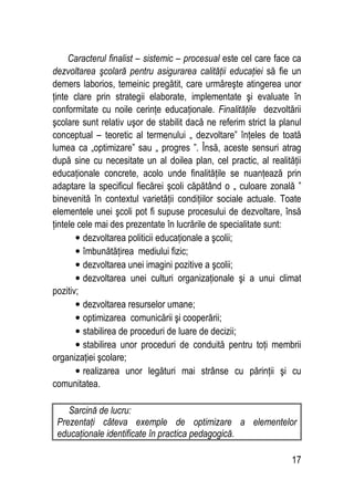 17
Caracterul finalist – sistemic – procesual este cel care face ca
dezvoltarea şcolară pentru asigurarea calităţii educaţiei să fie un
demers laborios, temeinic pregătit, care urmăreşte atingerea unor
ţinte clare prin strategii elaborate, implementate şi evaluate în
conformitate cu noile cerinţe educaţionale. Finalităţile dezvoltării
şcolare sunt relativ uşor de stabilit dacă ne referim strict la planul
conceptual – teoretic al termenului „ dezvoltare” înţeles de toată
lumea ca „optimizare” sau „ progres ”. Însă, aceste sensuri atrag
după sine cu necesitate un al doilea plan, cel practic, al realităţii
educaţionale concrete, acolo unde finalităţile se nuanţează prin
adaptare la specificul fiecărei şcoli căpătând o „ culoare zonală ”
binevenită în contextul varietăţii condiţiilor sociale actuale. Toate
elementele unei şcoli pot fi supuse procesului de dezvoltare, însă
ţintele cele mai des prezentate în lucrările de specialitate sunt:
• dezvoltarea politicii educaţionale a şcolii;
• îmbunătăţirea mediului fizic;
• dezvoltarea unei imagini pozitive a şcolii;
• dezvoltarea unei culturi organizaţionale şi a unui climat
pozitiv;
• dezvoltarea resurselor umane;
• optimizarea comunicării şi cooperării;
• stabilirea de proceduri de luare de decizii;
• stabilirea unor proceduri de conduită pentru toţi membrii
organizaţiei şcolare;
• realizarea unor legături mai strânse cu părinţii şi cu
comunitatea.
Sarcină de lucru:
Prezentaţi câteva exemple de optimizare a elementelor
educaţionale identificate în practica pedagogică.
 