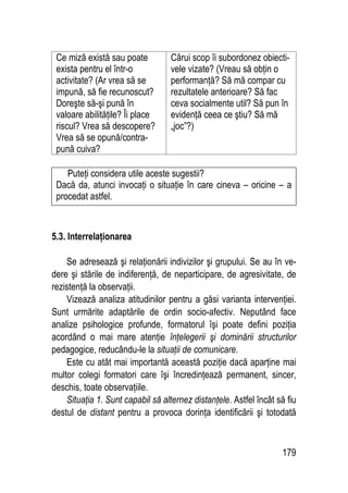 179
Ce miză există sau poate
exista pentru el într-o
activitate? (Ar vrea să se
impună, să fie recunoscut?
Doreşte să-şi pună în
valoare abilităţile? Îi place
riscul? Vrea să descopere?
Vrea să se opună/contra-
pună cuiva?
Cărui scop îi subordonez obiecti-
vele vizate? (Vreau să obţin o
performanţă? Să mă compar cu
rezultatele anterioare? Să fac
ceva socialmente util? Să pun în
evidenţă ceea ce ştiu? Să mă
„joc”?)
Puteţi considera utile aceste sugestii?
Dacă da, atunci invocaţi o situaţie în care cineva – oricine – a
procedat astfel.
5.3. Interrelaţionarea
Se adresează şi relaţionării indivizilor şi grupului. Se au în ve-
dere şi stările de indiferenţă, de neparticipare, de agresivitate, de
rezistenţă la observaţii.
Vizează analiza atitudinilor pentru a găsi varianta intervenţiei.
Sunt urmărite adaptările de ordin socio-afectiv. Neputând face
analize psihologice profunde, formatorul îşi poate defini poziţia
acordând o mai mare atenţie înţelegerii şi dominării structurilor
pedagogice, reducându-le la situaţii de comunicare.
Este cu atât mai importantă această poziţie dacă aparţine mai
multor colegi formatori care îşi încredinţează permanent, sincer,
deschis, toate observaţiile.
Situaţia 1. Sunt capabil să alternez distanţele. Astfel încât să fiu
destul de distant pentru a provoca dorinţa identificării şi totodată
 