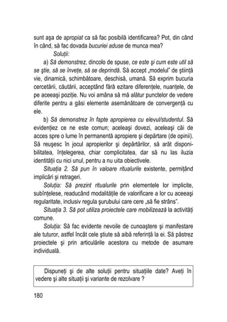 180
sunt aşa de apropiat ca să fac posibilă identificarea? Pot, din când
în când, să fac dovada bucuriei aduse de munca mea?
Soluţii:
a) Să demonstrez, dincolo de spuse, ce este şi cum este util să
se ştie, să se înveţe, să se deprindă. Să accept „modelul” de ştiinţă
vie, dinamică, schimbătoare, deschisă, umană. Să exprim bucuria
cercetării, căutării, acceptând fără ezitare diferenţele, nuanţele, de
pe aceeaşi poziţie. Nu voi amâna să mă alătur punctelor de vedere
diferite pentru a găsi elemente asemănătoare de convergenţă cu
ele.
b) Să demonstrez în fapte apropierea cu elevul/studentul. Să
evidenţiez ce ne este comun; aceleaşi dovezi, aceleaşi căi de
acces spre o lume în permanentă apropiere şi depărtare (de opinii).
Să reuşesc în jocul apropierilor şi depărtărilor, să arăt disponi-
bilitatea, înţelegerea, chiar complicitatea, dar să nu las iluzia
identităţii cu nici unul, pentru a nu uita obiectivele.
Situaţia 2. Să pun în valoare ritualurile existente, permiţând
implicări şi retrageri.
Soluţia: Să prezint ritualurile prin elementele lor implicite,
subînţelese, readucând modalităţile de valorificare a lor cu aceeaşi
regularitate, inclusiv regula şurubului care cere „să fie strâns”.
Situaţia 3. Să pot utiliza proiectele care mobilizează la activităţi
comune.
Soluţia: Să fac evidente nevoile de cunoaştere şi manifestare
ale tuturor, astfel încât cele ştiute să aibă referinţă la ei. Să păstrez
proiectele şi prin articulările acestora cu metode de asumare
individuală.
Dispuneţi şi de alte soluţii pentru situaţiile date? Aveţi în
vedere şi alte situaţii şi variante de rezolvare ?
 