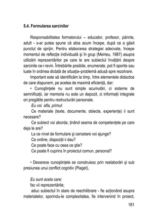 181
5.4. Formularea sarcinilor
Responsabilitatea formatorului – educator, profesor, părinte,
adult - s-ar putea spune că abia acum începe, după ce a găsit
punctul de sprijin. Pentru elaborarea strategiei adecvate, începe
momentul de reflecţie individuală şi în grup (Meirieu, 1987) asupra
utilizării reprezentărilor pe care le are subiectul învăţării despre
sarcinile ce-i revin. Întrebările posibile, enumerate, pot fi sporite sau
luate în ordinea dictată de situaţia–problemă adusă spre rezolvare.
Important este să identificăm la timp, între elementele didactice
de care dispunem, pe acelea de maximă eficienţă, dar:
• Cunoştinţele nu sunt simple acumulări, ci sisteme de
semnificaţii, iar memoria nu este un depozit, ci informaţii integrate
ori pregătite pentru restructurări personale.
Eu voi afla, primul:
Ce materiale (texte, documente, obiecte, experienţe) ii sunt
necesare?
Ce subiect voi aborda, ţinând seama de competenţele pe care
deja le are?
La ce nivel de formulare şi cercetare voi ajunge?
Ce ordine, dispoziţii ii dau?
Ce poate face cu ceea ce ştie?
Ce poate fi cuprins în proiectul comun, personal?
• Deoarece cunoştinţele se construiesc prin reelaborări şi sub
presiunea unui conflict cognitiv (Piaget),
Eu sunt acela care:
fac vii reprezentările;
aduc subiectul în stare de reechilibrare - fie acţionând asupra
materialelor, sporindu-le complexitatea, fie intervenind în proiect,
 