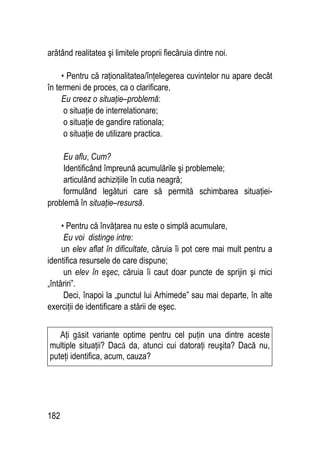 182
arătând realitatea şi limitele proprii fiecăruia dintre noi.
• Pentru că raţionalitatea/înţelegerea cuvintelor nu apare decât
în termeni de proces, ca o clarificare,
Eu creez o situaţie–problemă:
o situaţie de interrelationare;
o situaţie de gandire rationala;
o situaţie de utilizare practica.
Eu aflu, Cum?
Identificând împreună acumulările şi problemele;
articulând achiziţiile în cutia neagră;
formulând legături care să permită schimbarea situaţiei-
problemă în situaţie–resursă.
• Pentru că învăţarea nu este o simplă acumulare,
Eu voi distinge intre:
un elev aflat în dificultate, căruia îi pot cere mai mult pentru a
identifica resursele de care dispune;
un elev în eşec, căruia îi caut doar puncte de sprijin şi mici
„întăriri”.
Deci, înapoi la „punctul lui Arhimede” sau mai departe, în alte
exerciţii de identificare a stării de eşec.
Aţi găsit variante optime pentru cel puţin una dintre aceste
multiple situaţii? Dacă da, atunci cui datoraţi reuşita? Dacă nu,
puteţi identifica, acum, cauza?
 
