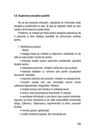 185
5.6. Explorarea situaţiilor posibile
Nu se pot prezenta exhaustiv, neputându-se întrevedea toate
situaţiile şi problemele ce apar. Şi aşa se regăsesc ideile pe care
credem că formatorul le poate folosi.
Problema: ce metode pot folosi pentru atingerea obiectivului de
a prezenta şi face înţelese operaţiile de comunicare pretinse
pentru:
1. Mobilizarea grupului
Soluţii:
• dialogul bazat pe întrebări şi răspunsuri verbalizate ori de
câte ori este posibil, înainte de scriere;
• folosirea timpilor pentru exprimare scrisă/orală, specifică
fiecărei sarcini;
• redactarea planurilor, schiţelor înainte de a lua cuvântul;
• folosirea tabelelor cu scheme care permit vizualizarea
structurilor abordate;
• expuneri colective prin povestiri, naraţiuni cu aceeaşi temă;
• ilustrări vizuale care dau concreteţe sarcinii cerute
(utilizarea diapozitivelor, fotografiilor, filmelor);
• ilustrări sonore care introduc în ambianţa temei;
• lecturi, studii personale pe documente, în original;
• ascultarea individuală a unor benzi care cuprind conferinţe,
expuneri pe teme importante şi de către personalităţi remarcabile
(Iorga, Călinescu, Sadoveanu); experimentări la temă, provocări
diverse;
• mimică, gesturi, gesticulaţii;
• codări simbolice-logicele, fişe individuale etc.
 