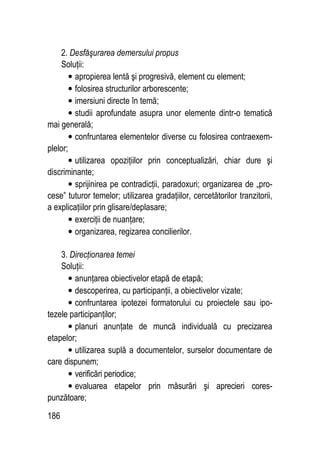 186
2. Desfăşurarea demersului propus
Soluţii:
• apropierea lentă şi progresivă, element cu element;
• folosirea structurilor arborescente;
• imersiuni directe în temă;
• studii aprofundate asupra unor elemente dintr-o tematică
mai generală;
• confruntarea elementelor diverse cu folosirea contraexem-
plelor;
• utilizarea opoziţiilor prin conceptualizări, chiar dure şi
discriminante;
• sprijinirea pe contradicţii, paradoxuri; organizarea de „pro-
cese” tuturor temelor; utilizarea gradaţiilor, cercetătorilor tranzitorii,
a explicaţiilor prin glisare/deplasare;
• exerciţii de nuanţare;
• organizarea, regizarea concilierilor.
3. Direcţionarea temei
Soluţii:
• anunţarea obiectivelor etapă de etapă;
• descoperirea, cu participanţii, a obiectivelor vizate;
• confruntarea ipotezei formatorului cu proiectele sau ipo-
tezele participanţilor;
• planuri anunţate de muncă individuală cu precizarea
etapelor;
• utilizarea suplă a documentelor, surselor documentare de
care dispunem;
• verificări periodice;
• evaluarea etapelor prin măsurări şi aprecieri cores-
punzătoare;
 