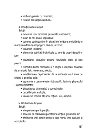 187
• verificări globale, cu remedieri;
• revizuiri ale spaţiului de lucru.
4. Inserţia socio-afectivă
Soluţii:
• evocarea unor momente personale, anecdotice;
• jocuri de rol, situaţii implicative;
• punerea participanţilor în situaţii de învăţare, solicitându-le
reacţii de adeziune/respingere, obiecţii, rezerve;
• întoarceri în istorie;
• alternanţa activităţii individuale cu cea de grup interschim-
bări;
• încurajarea discuţiilor despre rezultatele altora şi cele
proprii;
• respectul muncii personale şi a liniştii, a dreptului fiecăruia
de a se izola fizic, intelectual, afectiv;
• înrădăcinarea deprinderilor de a evidenţia noul adus de
oricine şi pe orice cale;
• separarea a ceea ce este ştiut specific fiecăruia şi grupului
– confidenţialitatea;
• globarizarea sistematică a cunoştinţelor;
• cercetări prin analogie;
• transferuri posibile ale unor noţiuni, idei, atitudini.
5. Gestionarea timpului
Soluţii:
• interpretarea participanţilor;
• accentul pe rezolvarea punctelor esenţiale şi numirea lor;
• amânarea unor sarcini pentru a lăsa mereu timp evaluării şi
apropierilor;
 