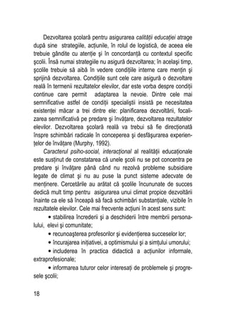 18
Dezvoltarea şcolară pentru asigurarea calităţii educaţiei atrage
după sine strategiile, acţiunile, în rolul de logistică, de aceea ele
trebuie gândite cu atenţie şi în concordanţă cu contextul specific
şcolii. Însă numai strategiile nu asigură dezvoltarea; în acelaşi timp,
şcolile trebuie să aibă în vedere condiţiile interne care menţin şi
sprijină dezvoltarea. Condiţiile sunt cele care asigură o dezvoltare
reală în termenii rezultatelor elevilor, dar este vorba despre condiţii
continue care permit adaptarea la nevoie. Dintre cele mai
semnificative astfel de condiţii specialiştii insistă pe necesitatea
existenţei măcar a trei dintre ele: planificarea dezvoltării, focali-
zarea semnificativă pe predare şi învăţare, dezvoltarea rezultatelor
elevilor. Dezvoltarea şcolară reală va trebui să fie direcţionată
înspre schimbări radicale în conceperea şi desfăşurarea experien-
ţelor de învăţare (Murphy, 1992).
Caracterul psiho-social, interacţional al realităţii educaţionale
este susţinut de constatarea că unele şcoli nu se pot concentra pe
predare şi învăţare până când nu rezolvă probleme subsidiare
legate de climat şi nu au puse la punct sisteme adecvate de
menţinere. Cercetările au arătat că şcolile încununate de succes
dedică mult timp pentru asigurarea unui climat propice dezvoltării
înainte ca ele să înceapă să facă schimbări substanţiale, vizibile în
rezultatele elevilor. Cele mai frecvente acţiuni în acest sens sunt:
• stabilirea încrederii şi a deschiderii între membrii persona-
lului, elevi şi comunitate;
• recunoaşterea profesorilor şi evidenţierea succeselor lor;
• încurajarea iniţiativei, a optimismului şi a simţului umorului;
• includerea în practica didactică a acţiunilor informale,
extraprofesionale;
• informarea tuturor celor interesaţi de problemele şi progre-
sele şcolii;
 