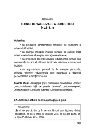 189
Capitolul 6
TEHNICI DE VALORIZARE A SUBIECTULUI
ÎNVĂŢĂRII
Obiective:
• să precizeze caracteristicile tehnicilor de valorizare a
subiectului învăţării;
• să distingă principiile învăţării centrate pe subiect drept
criterii în selectarea strategiilor educaţionale eficiente;
• să proiecteze adecvat secvenţe educaţionale formale sau
non-formale în care să utilizeze tehnici de valorizare a subiectului
învăţării;
• să argumenteze, pornind de la exemple personale,
utilitatea tehnicilor educaţionale care potenţiază şi dezvoltă
personalitatea subiecţilor învăţării
Cuvinte cheie: „pedagogia grijii”; „valorizarea individualităţii umane”;
„responsabilizarea faţă de propria devenire”; „autocu-noaştere”;
„intercunoaştere”; „evaluare autentică”; „învăţarea autodirijată”.
6.1. Justificări actuale pentru o pedagogie a grijii
De reflectat:
„Se simte, parcă, din ce în ce mai lămurit cum legătura dintre
pedagogie, pe de o parte, şi vibraţiile vieţii, pe de altă parte, se
subţiază” (Gabriel Albu, 1998)
 
