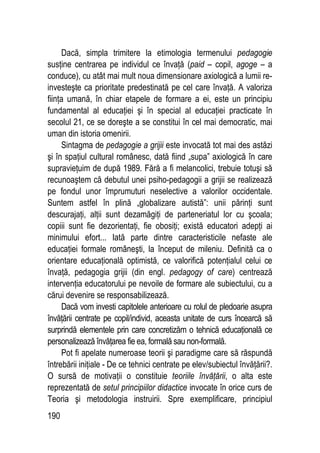 190
Dacă, simpla trimitere la etimologia termenului pedagogie
susţine centrarea pe individul ce învaţă (paid – copil, agoge – a
conduce), cu atât mai mult noua dimensionare axiologică a lumii re-
investeşte ca prioritate predestinată pe cel care învaţă. A valoriza
fiinţa umană, în chiar etapele de formare a ei, este un principiu
fundamental al educaţiei şi în special al educaţiei practicate în
secolul 21, ce se doreşte a se constitui în cel mai democratic, mai
uman din istoria omenirii.
Sintagma de pedagogie a grijii este invocată tot mai des astăzi
şi în spaţiul cultural românesc, dată fiind „supa” axiologică în care
supravieţuim de după 1989. Fără a fi melancolici, trebuie totuşi să
recunoaştem că debutul unei psiho-pedagogii a grijii se realizează
pe fondul unor împrumuturi neselective a valorilor occidentale.
Suntem astfel în plină „globalizare autistă”: unii părinţi sunt
descurajaţi, alţii sunt dezamăgiţi de parteneriatul lor cu şcoala;
copiii sunt fie dezorientaţi, fie obosiţi; există educatori adepţi ai
minimului efort... Iată parte dintre caracteristicile nefaste ale
educaţiei formale româneşti, la început de mileniu. Definită ca o
orientare educaţională optimistă, ce valorifică potenţialul celui ce
învaţă, pedagogia grijii (din engl. pedagogy of care) centrează
intervenţia educatorului pe nevoile de formare ale subiectului, cu a
cărui devenire se responsabilizează.
Dacă vom investi capitolele anterioare cu rolul de pledoarie asupra
învăţării centrate pe copil/individ, aceasta unitate de curs încearcă să
surprindă elementele prin care concretizăm o tehnică educaţională ce
personalizează învăţarea fie ea, formală sau non-formală.
Pot fi apelate numeroase teorii şi paradigme care să răspundă
întrebării iniţiale - De ce tehnici centrate pe elev/subiectul învăţării?.
O sursă de motivaţii o constituie teoriile învăţării, o alta este
reprezentată de setul principiilor didactice invocate în orice curs de
Teoria şi metodologia instruirii. Spre exemplificare, principiul
 