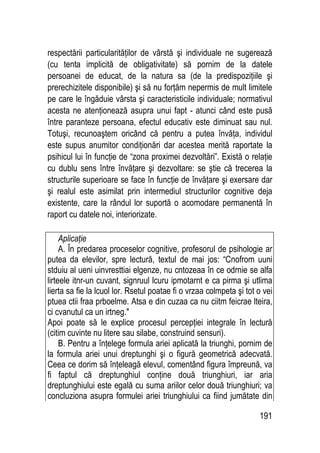 191
respectării particularităţilor de vârstă şi individuale ne sugerează
(cu tenta implicită de obligativitate) să pornim de la datele
persoanei de educat, de la natura sa (de la predispoziţiile şi
prerechizitele disponibile) şi să nu forţăm nepermis de mult limitele
pe care le îngăduie vârsta şi caracteristicile individuale; normativul
acesta ne atenţionează asupra unui fapt - atunci când este pusă
între paranteze persoana, efectul educativ este diminuat sau nul.
Totuşi, recunoaştem oricând că pentru a putea învăţa, individul
este supus anumitor condiţionări dar acestea merită raportate la
psihicul lui în funcţie de “zona proximei dezvoltări”. Există o relaţie
cu dublu sens între învăţare şi dezvoltare: se ştie că trecerea la
structurile superioare se face în funcţie de învăţare şi exersare dar
şi realul este asimilat prin intermediul structurilor cognitive deja
existente, care la rândul lor suportă o acomodare permanentă în
raport cu datele noi, interiorizate.
Aplicaţie
A. În predarea proceselor cognitive, profesorul de psihologie ar
putea da elevilor, spre lectură, textul de mai jos: “Cnofrom uuni
stduiu al ueni uinvresttiai elgenze, nu cntozeaa în ce odrnie se alfa
lirteele itnr-un cuvant, signruul lcuru ipmotarnt e ca pirma şi utlima
lierta sa fie la lcuol lor. Rsetul poatae fi o vrzaa colmpeta şi tot o vei
ptuea ctii fraa prboelme. Atsa e din cuzaa ca nu ciitm feicrae lteira,
ci cvanutul ca un irtneg.
Apoi poate să le explice procesul percepţiei integrale în lectură
(citim cuvinte nu litere sau silabe, construind sensuri).
B. Pentru a înţelege formula ariei aplicată la triunghi, pornim de
la formula ariei unui dreptunghi şi o figură geometrică adecvată.
Ceea ce dorim să înţeleagă elevul, comentând figura împreună, va
fi faptul că dreptunghiul conţine două triunghiuri, iar aria
dreptunghiului este egală cu suma ariilor celor două triunghiuri; va
concluziona asupra formulei ariei triunghiului ca fiind jumătate din
 