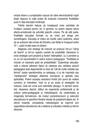 195
simpla listare a cunoştinţelor expuse de către elevii/studenţii noştri
drept răspuns la nişte probe de evaluare incoerente finalităţilor
puse în faţa educaţiei româneşti.
Trăirile elevilor trebuie să însoţească orice activitate de
învăţare, aceasta pentru că, în general, nu putem separa latura
afectiv-emoţională de activităţi specific umane. Pe de altă parte,
finalităţile educaţiei formale nu se (mai) pot atinge prin
constrângere. Educaţia ar trebui să insufle valori autentice, adică
să se subscrie ideii emise de Dorothy Law Nolte la începutul anilor
70 – „copiii învaţă ceea ce trăiesc”.
Alegerea unei strategii de instruire se produce într-un câmp
de factori şi într-un registru variabil de posibilităţi. Deoarece în
orice strategie sunt prezenţi şi factori întâmplători, cu o pondere şi
cu un rol necontrolabil în cadrul acţiunii pedagogice, finalitatea ei
include un oarecare grad de probabilitate. Experienţa educaţio-
nală a relevat adeseori faptul că valoarea sau calitatea acţiunii
pedagogice este dependentă nu doar de cât de multe metode sau
tehnici poate operaţionaliza un pedagog, ci şi de inspiraţia sau
neobişnuitul strategiei didactice concepute şi aplicate (sau
aplicabile). Putem accepta caracterul limitat (din punct de vedere
numeric) al metodelor, însă nu şi pe acela al strategiilor de
instruire. Cele din urmă sunt nelimitate (desigur, în termeni teore-
tici), deoarece depind, alături de experienţa profesională şi de
cultura psiho-pedagogică şi metodologică, de creativitatea şi
imaginaţia formatorului, de nivelul comprehensiunii şi adecvării
educatorului la specificul fiecărei situaţii de predare/învăţare etc. În
ultimă instanţă, competenţa metodologică se exprimă prin
capacitatea educatorului de a elabora şi actualiza metode şi tehnici
eficiente.
 