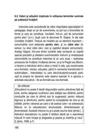 196
6.2. Valori şi atitudini implicate în utilizarea tehnicilor centrate
pe subiectul învăţării
Instruirea este considerată de către majoritatea specialiştilor în
pedagogie, drept un şir de evenimente, ce pot lua o diversitate de
forme şi care se constituie, inevitabil, într-un „set de comunicări
pentru elev” (s.n.), după cum le denumea R. Gagne, în ale sale
Condiţiile învăţării. Trebuie să insistăm pe un element important –
comunicările sunt elaborate pentru elev, şi nu către elev (în
sensul, nu doar către elev; vezi şi capitolul despre comunicare).
Acelaşi Gagne, într-una dintre lucrările sale consacră un capitol
special precizării şi detalierii evenimentelor instruirii şi sintetizează
comunicările ce constituie instruirea la un unic scop – realizarea
procesului de învăţare; învăţarea devine, ca şi la Piaget sau Bloom,
o trecere a individului dintr-o stare a minţii în alta, sub coordonarea
unui formator, mentor, educator, până în momentul transformării în
autoînvăţare... Intensitatea cu care elevii/studenţii/cursanţii parti-
cipă la propria lor devenire este reperul esenţial în a aprecia o
activitate educativă – fie ea formală sau non-formală.
De reflectat
„Educatorul nu poate fi decât răspunzător pentru atitudinea faţă de
lume, pentru alegerea cuvântului care zideşte sau dărâmă, pentru
concluziile pe care le afirmă sau le sugerează, pentru măsura
logicului şi afectivului, pentru apelul la cunoaşterea de sine şi de
celălalt, pentru valoarea pe care o dă aceluia care i se adresează.
Măsura lui (a educatorului) structurează, dimensionează şi
dinamizează. Această misiune nu şi-o poate asuma doar ştiinţa.[…]
Adevărul educatorului nu poate fi alcătuit decât pe o asemenea
măsură în care încape şi dragostea şi poezia şi credinţa şi visul.”
(L.Şoitu, 1996, p.7)
 