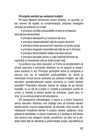 197
Principiile centrării pe subiectul învăţării
Pe baza literaturii domeniului putem sintetiza, cu uşurinţă, un
set coerent de legităţi ce fundamentează utilizarea strategiilor
centrate pe subiectul ce învaţă:
• principiul unicităţii personalităţii umane şi al traseului
educaţional personalizat;
• principiul descoperirii şi construirii de sine;
• principiul responsabilizării faţă de propria devenire;
• principiul binelui personal prin raportare cu binele social;
• principiul dragostei necondiţionate faţă de cei în formare;
• principiul democratizării relaţiei educator-educat;
• principiul educaţiei pentru o viaţă împlinită (formare de
capacităţi şi competenţe utile pe toată durata vieţii.
Ca profesori sau viitori educatori, ar fi bine să conştientizăm că
simpla expunere a principiilor didactice nu ne asigură şi respec-
tarea acestora în act. Principiul participării active şi conştiente a
elevului sau cel al respectării particularităţilor de vârstă şi
individuale invocă tocmai centrarea pe subiectul învăţării, dar câţi
educatori operaţionalizează aceste normative la nivelul fiecărei
activităţi!? Potenţialul educator trebuie să câştige de pe băncile
facultăţii, nu un stil de a preda ci, modele şi paradigme posibil de
urmat, şi metode şi tehnici posibil de combinat,...după care, în
timp, îşi va articula propriul stil educaţional.
Din perspectivă metodologică, a educa şi a instrui înseamnă
pentru educator: folosirea unor strategii care să formeze elevilor
atenţia pentru munca independentă, să dezvolte virtuţi sociale, să
întărească încrederea elevilor în propria valoare, ajutându-i să-şi
găsească identitatea. A educa înseamnă şi a desfăşura activitatea
sub semnul unor categorii morale, consiliindu-i pe elevi să ia dis-
tanţă critică faţă de atitudinile şi performanţele proprii, dezvoltându-le
 