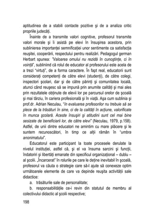 198
aptitudinea de a stabili contacte pozitive şi de a analiza critic
propriile judecăţi.
Înainte de a transmite valori cognitive, profesorul transmite
valori morale şi îi asistă pe elevi în însuşirea acestora, prin
sublinierea importanţei semnificaţiei unor sentimente ca satisfacţia
reuşitei, cooperării, respectului pentru realizări. Pedagogul german
Herbart spunea: ”Valoarea omului nu rezidă în cunoştinţe, ci în
voinţă”, subliniind că rolul de educator al profesorului este acela de
a trezi “virtuţi”, de a forma caractere. În fapt real, educatorii sunt
consideraţi competenţi de către elevi (studenţi), de către colegi,
inspectori şcolari, dar şi de către părinţi şi comunitatea locală,
atunci când reuşesc să se impună prin anumite calităţi şi mai ales
prin rezultatele obţinute de elevii lor pe parcursul orelor de şcoală
şi mai târziu, în cariera profesională şi în viaţă. Aşa cum sublinia şi
prof.dr. Adrian Neculau, “în evaluarea profesorilor nu trebuie să se
plece de la trăsături în sine, ci de la calităţi în acţiune, valorificate
în munca şcolară. Aceste însuşiri şi atitudini sunt cel mai bine
sesizate de beneficiarii lor, de către elevi” (Neculau, 1979, p.158).
Astfel, de unii dintre educatori ne amintim cu mare plăcere şi le
suntem recunoscători, în timp ce alţii rămân în “umbra
anonimatului”.
Educatorul este participant la toate procesele derulate la
nivelul instituţiei, astfel că, şi el va însuma sarcini şi funcţii,
îndatoriri şi libertăţi emanate din specificul organizaţional – dublu –
al şcolii. „Încarcerat” în rolurile pe care le deţine inevitabil în şcoală,
profesorul va căuta o strategie care să-l ajute să conexeze optim
următoarele elemente de care va depinde reuşita activităţii sale
didactice:
a. trăsăturile sale de personalitate;
b. responsabilităţile ce-i revin din statutul de membru al
colectivului didactic al şcolii respective;
 