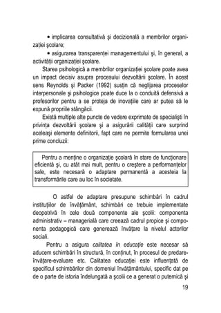 19
• implicarea consultativă şi decizională a membrilor organi-
zaţiei şcolare;
• asigurarea transparenţei managementului şi, în general, a
activităţii organizaţiei şcolare.
Starea psihologică a membrilor organizaţiei şcolare poate avea
un impact decisiv asupra procesului dezvoltării şcolare. În acest
sens Reynolds şi Packer (1992) susţin că neglijarea proceselor
interpersonale şi psihologice poate duce la o conduită defensivă a
profesorilor pentru a se proteja de inovaţiile care ar putea să le
expună propriile stângăcii.
Există multiple alte puncte de vedere exprimate de specialişti în
privinţa dezvoltării şcolare şi a asigurării calităţii care surprind
aceleaşi elemente definitorii, fapt care ne permite formularea unei
prime concluzii:
O astfel de adaptare presupune schimbări în cadrul
instituţiilor de învăţământ, schimbări ce trebuie implementate
deopotrivă în cele două componente ale şcolii: componenta
administrativ – managerială care creează cadrul propice şi compo-
nenta pedagogică care generează învăţare la nivelul actorilor
sociali.
Pentru a asigura calitatea în educaţie este necesar să
aducem schimbări în structură, în conţinut, în procesul de predare-
învăţare-evaluare etc. Calitatea educaţiei este influenţată de
specificul schimbărilor din domeniul învăţământului, specific dat pe
de o parte de istoria îndelungată a şcolii ce a generat o puternică şi
Pentru a menţine o organizaţie şcolară în stare de funcţionare
eficientă şi, cu atât mai mult, pentru o creştere a performanţelor
sale, este necesară o adaptare permanentă a acesteia la
transformările care au loc în societate.
 