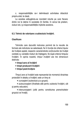 199
c. responsabilităţile ce-i delimitează activitatea didactică
propriu-zisă, la clasă.
La acestea adăugându-se inevitabil rolurile pe care fiecare
dintre noi le deţine în societate (în familie, în cercul de prieteni,
cluburi etc.) şi responsabilităţile implicite acestora.
6.3. Tehnici de valorizare a subiectului învăţării.
Clasificare
Tehnicile care dezvoltă instruirea pornind de la nevoile de
formare ale individului se selectează, fie în funcţie de criteriul tipului
de învăţare apelat, respectiv caracteristicile conţinuturilor de învăţat
corelate cu variatele moduri de înţelegere, fie după criteriul timpului
învăţării. În opinia noastră, timpul învăţării are trei dimensiuni
distincte:
• timpul zero al învăţării
• timpii producerii învăţării
• timpul post-învăţare
Timpul zero al învăţării este reprezentat de momentul dinaintea
proiectării în detaliu a învăţării; este un timp al:
• cunoaşterii (subiectului şi a grupei);
• autocunoaşterii (finalitate atât pentru subiectul învăţării, cât
şi pentru educator);
• intercunoaşterii (utilă pentru constituirea prerechizitelor
grupului ce învaţă).
 