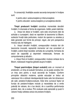 200
În consecinţă, finalităţile acestei secvenţe temporale în învăţare
sunt:
• pentru elevi: autocunoaştere şi intercunoaştere;
• pentru educator: autocunoaştere şi cunoaşterea elevilor.
Timpii producerii învăţării constituie momentele derulării
învăţării, în diversele ei forme de organizare. Astfel, putem delimita:
a. timpul de debut al învăţării, care este circumscris ideii de
achiziţie a cunoaşterii, dacă ne raportăm la taxonomia lui Bloom;
subiectul învaţă date particulare, moduri de operare cu acestea şi
date generale sub formă de principii, reguli...dar prin perspectiva
modului său de înţelegere.
b. timpul derulării învăţării, corespunzător nivelului doi din
taxonomia invocată, reprezintă momentul cel mai consistent al
învăţării, având drept rezultate: achiziţia de cunoştinţe, formarea de
seturi de capacităţi şi deprinderi intelectuale, formare de
comportamente şi atitudini...
c. timpul final al învăţării, corespunzător nivelului sintezei de la
Bloom, realizează imaginea globală asupra învăţării.
Timpul post-învăţare (timpul evaluării) este un moment al
ameliorării, un timp al evaluării formative, ce se poate constitui într-
un timp zero pentru o nouă secvenţă de învăţare. Conform
principiilor didacticii moderne, spirala educaţiei ar trebui să
valorizeze într-o strânsă interdependenţă toate cele trei dimensiuni
ale sale: predare-învăţare-evaluare. Este bine cunoscut faptul că
funcţia de predare-învăţare include şi necesitatea de a emite
judecăţi de valoare, de a lua decizii, de a cuantifica performanţa
şcolară, deci, de a evalua. Prin evaluare este apreciată şi pusă în
valoare însăşi calitatea actului de predare-învăţare.
 