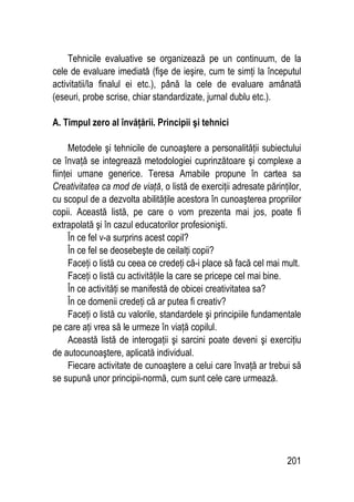 201
Tehnicile evaluative se organizează pe un continuum, de la
cele de evaluare imediată (fişe de ieşire, cum te simţi la începutul
activitatii/la finalul ei etc.), până la cele de evaluare amânată
(eseuri, probe scrise, chiar standardizate, jurnal dublu etc.).
A. Timpul zero al învăţării. Principii şi tehnici
Metodele şi tehnicile de cunoaştere a personalităţii subiectului
ce învaţă se integrează metodologiei cuprinzătoare şi complexe a
fiinţei umane generice. Teresa Amabile propune în cartea sa
Creativitatea ca mod de viaţă, o listă de exerciţii adresate părinţilor,
cu scopul de a dezvolta abilităţile acestora în cunoaşterea propriilor
copii. Această listă, pe care o vom prezenta mai jos, poate fi
extrapolată şi în cazul educatorilor profesionişti.
În ce fel v-a surprins acest copil?
În ce fel se deosebeşte de ceilalţi copii?
Faceţi o listă cu ceea ce credeţi că-i place să facă cel mai mult.
Faceţi o listă cu activităţile la care se pricepe cel mai bine.
În ce activităţi se manifestă de obicei creativitatea sa?
În ce domenii credeţi că ar putea fi creativ?
Faceţi o listă cu valorile, standardele şi principiile fundamentale
pe care aţi vrea să le urmeze în viaţă copilul.
Această listă de interogaţii şi sarcini poate deveni şi exerciţiu
de autocunoaştere, aplicată individual.
Fiecare activitate de cunoaştere a celui care învaţă ar trebui să
se supună unor principii-normă, cum sunt cele care urmează.
 