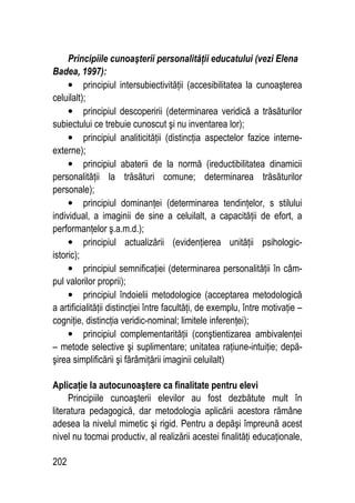 202
Principiile cunoaşterii personalităţii educatului (vezi Elena
Badea, 1997):
• principiul intersubiectivităţii (accesibilitatea la cunoaşterea
celuilalt);
• principiul descoperirii (determinarea veridică a trăsăturilor
subiectului ce trebuie cunoscut şi nu inventarea lor);
• principiul analiticităţii (distincţia aspectelor fazice interne-
externe);
• principiul abaterii de la normă (ireductibilitatea dinamicii
personalităţii la trăsături comune; determinarea trăsăturilor
personale);
• principiul dominanţei (determinarea tendinţelor, s stilului
individual, a imaginii de sine a celuilalt, a capacităţii de efort, a
performanţelor ş.a.m.d.);
• principiul actualizării (evidenţierea unităţii psihologic-
istoric);
• principiul semnificaţiei (determinarea personalităţii în câm-
pul valorilor proprii);
• principiul îndoielii metodologice (acceptarea metodologică
a artificialităţii distincţiei între facultăţi, de exemplu, între motivaţie –
cogniţie, distincţia veridic-nominal; limitele inferenţei);
• principiul complementarităţii (conştientizarea ambivalenţei
– metode selective şi suplimentare; unitatea raţiune-intuiţie; depă-
şirea simplificării şi fărâmiţării imaginii celuilalt)
Aplicaţie la autocunoaştere ca finalitate pentru elevi
Principiile cunoaşterii elevilor au fost dezbătute mult în
literatura pedagogică, dar metodologia aplicării acestora rămâne
adesea la nivelul mimetic şi rigid. Pentru a depăşi împreună acest
nivel nu tocmai productiv, al realizării acestei finalităţi educaţionale,
 