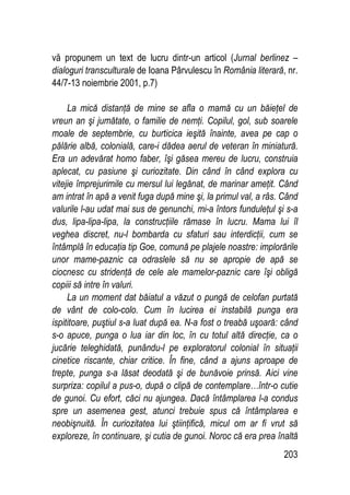 203
vă propunem un text de lucru dintr-un articol (Jurnal berlinez –
dialoguri transculturale de Ioana Pârvulescu în România literară, nr.
44/7-13 noiembrie 2001, p.7)
La mică distanţă de mine se afla o mamă cu un băieţel de
vreun an şi jumătate, o familie de nemţi. Copilul, gol, sub soarele
moale de septembrie, cu burticica ieşită înainte, avea pe cap o
pălărie albă, colonială, care-i dădea aerul de veteran în miniatură.
Era un adevărat homo faber, îşi găsea mereu de lucru, construia
aplecat, cu pasiune şi curiozitate. Din când în când explora cu
vitejie împrejurimile cu mersul lui legănat, de marinar ameţit. Când
am intrat în apă a venit fuga după mine şi, la primul val, a râs. Când
valurile l-au udat mai sus de genunchi, mi-a întors funduleţul şi s-a
dus, lipa-lipa-lipa, la construcţiile rămase în lucru. Mama lui îl
veghea discret, nu-l bombarda cu sfaturi sau interdicţii, cum se
întâmplă în educaţia tip Goe, comună pe plajele noastre: implorările
unor mame-paznic ca odraslele să nu se apropie de apă se
ciocnesc cu stridenţă de cele ale mamelor-paznic care îşi obligă
copiii să intre în valuri.
La un moment dat băiatul a văzut o pungă de celofan purtată
de vânt de colo-colo. Cum în lucirea ei instabilă punga era
ispititoare, puştiul s-a luat după ea. N-a fost o treabă uşoară: când
s-o apuce, punga o lua iar din loc, în cu totul altă direcţie, ca o
jucărie teleghidată, punându-l pe exploratorul colonial în situaţii
cinetice riscante, chiar critice. În fine, când a ajuns aproape de
trepte, punga s-a lăsat deodată şi de bunăvoie prinsă. Aici vine
surpriza: copilul a pus-o, după o clipă de contemplare…într-o cutie
de gunoi. Cu efort, căci nu ajungea. Dacă întâmplarea l-a condus
spre un asemenea gest, atunci trebuie spus că întâmplarea e
neobişnuită. În curiozitatea lui ştiinţifică, micul om ar fi vrut să
exploreze, în continuare, şi cutia de gunoi. Noroc că era prea înaltă
 