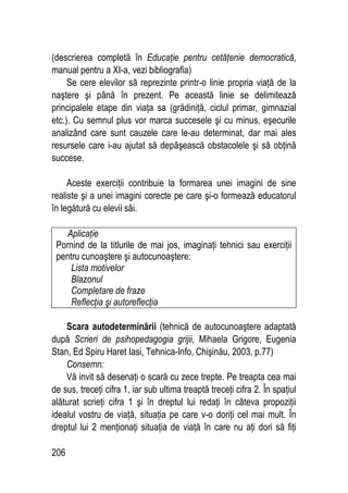 206
(descrierea completă în Educaţie pentru cetăţenie democratică,
manual pentru a XI-a, vezi bibliografia)
Se cere elevilor să reprezinte printr-o linie propria viaţă de la
naştere şi până în prezent. Pe această linie se delimitează
principalele etape din viaţa sa (grădiniţă, ciclul primar, gimnazial
etc.). Cu semnul plus vor marca succesele şi cu minus, eşecurile
analizând care sunt cauzele care le-au determinat, dar mai ales
resursele care i-au ajutat să depăşească obstacolele şi să obţină
succese.
Aceste exerciţii contribuie la formarea unei imagini de sine
realiste şi a unei imagini corecte pe care şi-o formează educatorul
în legătură cu elevii săi.
Aplicaţie
Pornind de la titlurile de mai jos, imaginaţi tehnici sau exerciţii
pentru cunoaştere şi autocunoaştere:
Lista motivelor
Blazonul
Completare de fraze
Reflecţia şi autoreflecţia
Scara autodeterminării (tehnică de autocunoaştere adaptată
după Scrieri de psihopedagogia grijii, Mihaela Grigore, Eugenia
Stan, Ed Spiru Haret Iasi, Tehnica-Info, Chişinău, 2003, p.77)
Consemn:
Vă invit să desenaţi o scară cu zece trepte. Pe treapta cea mai
de sus, treceţi cifra 1, iar sub ultima treaptă treceţi cifra 2. În spaţiul
alăturat scrieţi cifra 1 şi în dreptul lui redaţi în câteva propoziţii
idealul vostru de viaţă, situaţia pe care v-o doriţi cel mai mult. În
dreptul lui 2 menţionaţi situaţia de viaţă în care nu aţi dori să fiţi
 