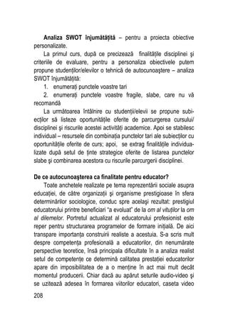 208
Analiza SWOT înjumătăţită – pentru a proiecta obiective
personalizate.
La primul curs, după ce precizează finalităţile disciplinei şi
criteriile de evaluare, pentru a personaliza obiectivele putem
propune studenţilor/elevilor o tehnică de autocunoaştere – analiza
SWOT înjumătăţită:
1. enumeraţi punctele voastre tari
2. enumeraţi punctele voastre fragile, slabe, care nu vă
recomandă
La următoarea întâlnire cu studenţii/elevii se propune subi-
ecţilor să listeze oportunităţile oferite de parcurgerea cursului/
disciplinei şi riscurile acestei activităţi academice. Apoi se stabilesc
individual – resursele din combinaţia punctelor tari ale subiecţilor cu
oportunităţile oferite de curs; apoi, se extrag finalităţile individua-
lizate după setul de ţinte strategice oferite de listarea punctelor
slabe şi combinarea acestora cu riscurile parcurgerii disciplinei.
De ce autocunoaşterea ca finalitate pentru educator?
Toate anchetele realizate pe tema reprezentării sociale asupra
educaţiei, de către organizaţii şi organisme prestigioase în sfera
determinărilor sociologice, conduc spre acelaşi rezultat: prestigiul
educatorului printre beneficiari “a evoluat” de la om al vituţilor la om
al dilemelor. Portretul actualizat al educatorului profesionist este
reper pentru structurarea programelor de formare iniţială. De aici
transpare importanţa construirii realiste a acestuia. S-a scris mult
despre competenţa profesională a educatorilor, din nenumărate
perspective teoretice, însă principala dificultate în a analiza realist
setul de competenţe ce determină calitatea prestaţiei educatorilor
apare din imposibilitatea de a o menţine în act mai mult decât
momentul producerii. Chiar dacă au apărut seturile audio-video şi
se uzitează adesea în formarea viitorilor educatori, caseta video
 