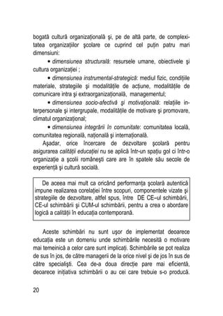 20
bogată cultură organizaţională şi, pe de altă parte, de complexi-
tatea organizaţiilor şcolare ce cuprind cel puţin patru mari
dimensiuni:
• dimensiunea structurală: resursele umane, obiectivele şi
cultura organizaţiei ;
• dimensiunea instrumental-strategică: mediul fizic, condiţiile
materiale, strategiile şi modalităţile de acţiune, modalităţile de
comunicare intra şi extraorganizaţională, managementul;
• dimensiunea socio-afectivă şi motivaţională: relaţiile in-
terpersonale şi intergrupale, modalităţile de motivare şi promovare,
climatul organizaţional;
• dimensiunea integrării în comunitate: comunitatea locală,
comunitatea regională, naţională şi internaţională.
Aşadar, orice încercare de dezvoltare şcolară pentru
asigurarea calităţii educaţiei nu se aplică într-un spaţiu gol ci într-o
organizaţie a şcolii româneşti care are în spatele său secole de
experienţă şi cultură socială.
Aceste schimbări nu sunt uşor de implementat deoarece
educaţia este un domeniu unde schimbările necesită o motivare
mai temeinică a celor care sunt implicaţi. Schimbările se pot realiza
de sus în jos, de către managerii de la orice nivel şi de jos în sus de
către specialişti. Cea de-a doua direcţie pare mai eficientă,
deoarece iniţiativa schimbării o au cei care trebuie s-o producă.
De aceea mai mult ca oricând performanţa şcolară autentică
impune realizarea corelaţiei între scopuri, componentele vizate şi
strategiile de dezvoltare, altfel spus, între DE CE–ul schimbării,
CE-ul schimbării şi CUM-ul schimbării, pentru a crea o abordare
logică a calităţii în educaţia contemporană.
 