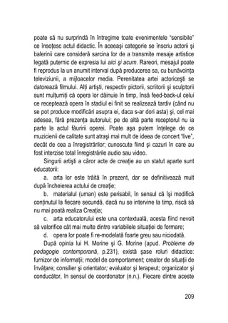 209
poate să nu surprindă în întregime toate evenimentele “sensibile”
ce însoţesc actul didactic. În aceeaşi categorie se înscriu actorii şi
balerinii care consideră sarcina lor de a transmite mesaje artistice
legată puternic de expresia lui aici şi acum. Rareori, mesajul poate
fi reprodus la un anumit interval după producerea sa, cu bunăvoinţa
televiziunii, a mijloacelor media. Perenitatea artei actoriceşti se
datorează filmului. Alţi artişti, respectiv pictorii, scriitorii şi sculptorii
sunt mulţumiţi că opera lor dăinuie în timp, însă feed-back-ul celui
ce receptează opera în stadiul ei finit se realizează tardiv (când nu
se pot produce modificări asupra ei, daca s-ar dori asta) şi, cel mai
adesea, fără prezenţa autorului; pe de altă parte receptorul nu ia
parte la actul făuririi operei. Poate aşa putem înţelege de ce
muzicienii de calitate sunt atraşi mai mult de ideea de concert “live”,
decât de cea a înregistrărilor; cunoscute fiind şi cazuri în care au
fost interzise total înregistrările audio sau video.
Singurii artişti a căror acte de creaţie au un statut aparte sunt
educatorii:
a. arta lor este trăită în prezent, dar se definitivează mult
după încheierea actului de creaţie;
b. materialul (uman) este perisabil, în sensul că îşi modifică
conţinutul la fiecare secundă, dacă nu se intervine la timp, riscă să
nu mai poată realiza Creaţia;
c. arta educatorului este una contextuală, acesta fiind nevoit
să valorifice cât mai multe dintre variabilele situaţiei de formare;
d. opera lor poate fi re-modelată foarte greu sau niciodată.
După opinia lui H. Morine şi G. Morine (apud. Probleme de
pedagogie contemporană, p.231), există şase roluri didactice:
furnizor de informaţii; model de comportament; creator de situaţii de
învăţare; consilier şi orientator; evaluator şi terapeut; organizator şi
conducător, în sensul de coordonator (n.n.). Fiecare dintre aceste
 