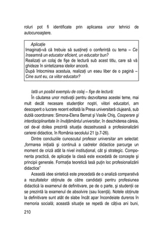 210
roluri pot fi identificate prin aplicarea unor tehnici de
autocunoaştere.
Iată un posibil exemplu de colaj – fişe de lectură:
În căutarea unor motivaţii pentru dezvoltarea acestei teme, mai
mult decât necesare studenţilor noştri, viitori educatori, am
descoperit o lucrare recent editată la Presa universitară clujeană, sub
dublă coordonare: Simona-Elena Bernat şi Vasile Chiş, Cooperare şi
interdisciplinaritate în învăţământul universitar, în deschiderea căreia,
cel de-al doilea prezintă situaţia dezastruoasă a profesionalizării
carierei didactice, în România secolului 21 (p.7-26).
Dintre concluziile cunoscutul profesor universitar am selectat:
„formarea iniţială şi continuă a cadrelor didactice parcurge un
moment de criză atât la nivel instituţional, cât şi strategic. Compo-
nenta practică, de aplicaţie la clasă este excedată de concepte şi
principii generale. Formaţia teoretică lasă puţin loc profesionalizării
didactice”
Această idee sintetică este precedată de o analiză comparativă
a rezultatelor obţinute de către candidaţii pentru profesiunea
didactică la examenul de definitivare, pe de o parte, şi studenţii ce
se prezintă la examenul de absolvire (sau licenţă). Notele obţinute
la definitivare sunt atât de slabe încât apar încondeiate dureros în
memoria socială; această situaţie se repetă de câţiva ani buni,
Aplicaţie
Imaginaţi-vă că trebuie să susţineţi o conferinţă cu tema – Ce
înseamnă un educator eficient, un educator bun?
Realizaţi un colaj de fişe de lectură sub acest titlu, care să vă
ghideze în sintetizarea ideilor ancoră.
După întocmirea acestuia, realizaţi un eseu liber de o pagină –
Cine sunt eu, ca viitor educator?
 