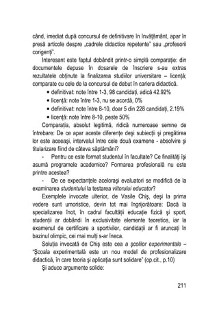 211
când, imediat după concursul de definitivare în învăţământ, apar în
presă articole despre „cadrele didactice repetente” sau „profesorii
corigenţi”.
Interesant este faptul dobândit printr-o simplă comparaţie: din
documentele depuse în dosarele de înscriere s-au extras
rezultatele obţinute la finalizarea studiilor universitare – licenţă;
comparate cu cele de la concursul de debut în cariera didactică.
• definitivat: note între 1-3, 98 candidaţi, adică 42.92%
• licenţă: note între 1-3, nu se acordă, 0%
• definitivat: note între 8-10, doar 5 din 228 candidaţi, 2.19%
• licenţă: note între 8-10, peste 50%
Comparaţia, absolut legitimă, ridică numeroase semne de
întrebare: De ce apar aceste diferenţe deşi subiecţii şi pregătirea
lor este aceeaşi, intervalul între cele două examene - absolvire şi
titularizare fiind de câteva săptămâni?
- Pentru ce este format studentul în facultate? Ce finalităţi îşi
asumă programele academice? Formarea profesională nu este
printre acestea?
- De ce expectanţele aceloraşi evaluatori se modifică de la
examinarea studentului la testarea viitorului educator?
Exemplele invocate ulterior, de Vasile Chiş, deşi la prima
vedere sunt umoristice, devin tot mai îngrijorătoare: Dacă la
specializarea înot, în cadrul facultăţii educaţie fizică şi sport,
studenţii ar dobândi în exclusivitate elemente teoretice, iar la
examenul de certificare a sportivilor, candidaţii ar fi aruncaţi în
bazinul olimpic, cei mai mulţi s-ar îneca.
Soluţia invocată de Chiş este cea a şcolilor experimentale –
“Şcoala experimentală este un nou model de profesionalizare
didactică, în care teoria şi aplicaţia sunt solidare” (op.cit., p.10)
Şi aduce argumente solide:
 