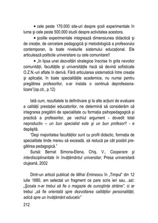 212
• cele peste 170.000 site-uri despre şcoli experimentale în
lume şi cele peste 500.000 studii despre activitatea acestora.
• şcolile experimentale integrează dimensiunea didactică şi
de creaţie, de cercetare pedagogică şi metodologică a profesorului
contemporan, la toate nivelurile sistemului educaţional. Ele
articulează politicile universitare cu cele comunitare!!
• „în lipsa unei dezvoltări strategice înscrise în grila nevoilor
comunităţii, facultăţile şi universităţile riscă să devină sofisticate
O.Z.N.-uri aflate în derivă. Fără articularea sistematică între creaţie
şi aplicaţie, în toate specialităţile academice, nu numai pentru
pregătirea profesorilor, s-ar instala o continuă deprofesiona-
lizare”(op.cit., p.12)
Iată cum, rezultatele la definitivare şi la alte acţiuni de evaluare
a calităţii prestaţiei educatorilor, ne determină să considerăm că
integrarea pregătirii de specialitate cu formaţia psihopedagogică şi
practică a profesorilor, pe vechiul argument - dovedit total
neproductiv – un bun specialist este şi un bun profesor!! - e
depăşită.
“Deşi majoritatea facultăţilor sunt cu profil didactic, formaţia de
specialitate tinde mereu să exceadă, să reducă pe cât posibil pre-
gătirea pedagogică.”
Sursă: Bernat Simona-Elena, Chiş, V., Cooperare şi
interdisciplinaritate în învăţământul universitar, Presa universitară
clujeană, 2002
Dintr-un articol publicat de Mihai Eminescu în „Timpul” din 12
iulie 1880, am selectat un fragment ce pare scris ieri sau…azi:
„Şcoala n-ar trebui să fie o magazie de cunoştinţe străine”, ci ar
trebui „să fie orientată spre dezvoltarea calităţilor personalităţii,
adică spre un învăţământ educativ”
 