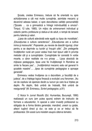 213
Şcoala, credea Eminescu, trebuie să fie orientată nu spre
achiziţionarea a cât mai multe cunoştinţe, asimilate mecanic şi
devenind adesea balast, ci spre dezvoltarea calităţii personalităţii
(“Şcoala … ca o gimnastică a întregii individualităţi a omului”-
Timpul, 12 iulie, 1880). Un mijloc de antrenament individual şi
colectiv pentru profesiune şi status-ul de adult, o rampă de lansare
pentru talente şi valori.
„Lipsa de cultură adevărată este egală cu lipsa de moralitate”;
„Educaţiunea e cultura caracterului”; „Educaţiunea are a cultiva
inima şi moravurile”. Popoarele „au nevoie de dascăli riguroşi, chiar
pentru a se deprinde cu lucrări şi însuşiri utile”. „Din prelegerile
învăţătorilor rurali am putut vedea însă mari lipsuri atât în privinţa
metodei cât şi a cunoştinţelor. Cunoştinţele lor consistă în vorbe
moarte, a căror realitate vie n-o pricep … Lipsa absolută de
mijloace pedagogice, lipsa unei foi învăţătoreşti în România se
simte la fiecare pas”… „învăţământul mecanic este cel general în
şcoalele noastre”…. „lipsa de cunoştinţe pedagogice e aproape
generală”.
Eminescu vedea învăţarea ca o dezvoltare „a facultăţii de a
judeca”, de a înţelege logica firească a evoluţiei unui fenomen. „Nu
vei da copilului să opereze decât cu lucruri pe care le-a înţeles pe
deplin. Pe deplin, fără umbră de îndoială, fără umbră de
nesiguranţă” (M. Eminescu, Scrieri pedagogice, p.91)
C Noica în Jurnal filozofic (Ed. Humanitas, Bucureşti, 1990)
realizează un curs (am putea spune) extrem de instructiv de
formare a educatorilor, în special a celor investiţi profesional cu
obligaţia de a forma tânăra generaţie; marcând, uneori cu graţie,
alteori tuşând direct şi dur, ce este şi ce ar trebui să fie
profesoratul. Din acest curs insistăm asupra câtorva tematici.
 