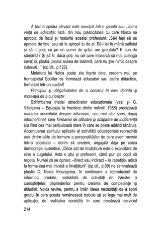 214
A forma spiritul elevilor este esenţial într-o şcoală sau…într-o
viaţă de educator. Iată, din nou plasticitatea cu care Noica se
apropia de locul şi rosturile acestei profesiuni: „Să-l laşi să se
apropie de tine, sau să te apropii tu de el. Să-i iei în mână sufletul
şi să i-l joci, ca pe un pumn de grâu: are greutate? E bun de
sămânţă? Şi să fii, dacă poţi, nu cel care încearcă să mai culeagă
ceva; ci, ploaia, ploaia aceea de toamnă, care nu ştie nimic despre
culesuri…” (op.cit., p.122).
Metafora lui Noica poate sta foarte bine, credem noi, pe
frontispiciul Şcolilor ce formează educatori sau cadre didactice,
formatori într-un cuvânt!
Principiul şi obligativitatea de a construi în elev dorinţa şi
motivaţia de a cunoaşte:
Schimbarea triadei obiectivelor educaţionale (vezi şi G.
Văideanu – Educaţia la frontiera dintre milenii, 1988) precizează
mutarea accentului dinspre informare, sau mai clar spus, dopaj
informaţional, spre formarea de atitudini şi scăparea de indiferenţă
(ca fiind cea mai periculoasă stare în care se poate adânci tânărul).
Accentuarea spiritului aplicativ al activităţii educaţionale reprezintă
una dintre căile de formare a personalităţilor de care avem nevoie
într-o societate – dorim să credem, angajată deja pe calea
democraţiei autentice. „Orice act de învăţătură este o explicitare de
sine a cugetului. Asta o ştiu şi profesorii, când pun pe copil să
repete. Numai că se opresc –direct sau indirect – la repetiţie, adică
la forma cea mai trivială a învăţăturii” (op.cit., p.99) ne semnalează
plastic C. Noica încurajarea, în continuare a reproducerii de
informaţii predate, nedublată de activităţi de transfer a
cunoştinţelor, deprinderilor pentru crearea de competenţe şi
atitudini. Noica revine, pentru a întări ideea necesităţii de a spori
gradul în care şcoala românească trebuie să se lege mai mult de
aplicaţie, de realitatea societăţii în care prestează serviciul
 