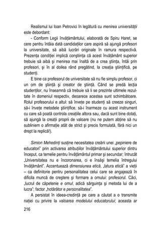 216
Realismul lui Ioan Petrovici în legătură cu menirea universităţii
este debordant:
- Conform Legii învăţământului, elaborată de Spiru Haret, se
cere pentru întâia dată candidaţilor care aspiră să ajungă profesori
la universitate, să aibă lucrări originale în ramura respectivă.
Prezenţa condiţiei implică conştiinţa că acest învăţământ superior
trebuie să aibă şi menirea mai înaltă de a crea ştiinţa, întâi prin
profesori, şi în al doilea rând pregătind, la creaţia ştiinţifică, pe
studenţi.
E bine ca profesorul de universitate să nu fie simplu profesor, ci
un om de ştiinţă şi creator de ştiinţă. Când se predă lecţia
studenţilor, nu înseamnă că trebuie să li se prezinte ultimele rezul-
tate în domeniul respectiv, deoarece acestea sunt schimbătoare.
Rolul profesorului e altul: să înveţe pe studenţi să creeze singuri,
să-i înveţe metodele ştiinţifice, să-i înarmeze cu acest instrument
cu care să poată controla creaţiile altora sau, dacă sunt bine dotaţi,
să ajungă la creaţii proprii de valoare (nu ne putem abţine să nu
subliniem o afirmaţie atât de strict şi precis formulată, fără nici un
drept la replică!).
Simion Mehedinţi susţine necesitatea creării unei „pepiniere de
educatori” prin activarea atribuţiilor învăţământului superior dintru
început, ca temelie pentru învăţământul primar şi secundar; întrucât
„Universitatea nu e încoronarea, ci e însăşi temelia întregului
învăţământ”. Accentuează dimensiunea etică, „latura etică” a vieţii
– ca definitorie pentru personalitatea celui care se angajează în
dificila muncă de creştere şi formare a omului: profesorul. Căci,
„lucrul de căpetenie e omul, adică sârguinţa şi metoda lui de a
lucra”; factor „hotărâtor e personalitatea”.
A persistat în ideea-credinţă pe care a căutat a o transmite
naţiei cu privire la valoarea modelului educatorului; aceasta ar
 