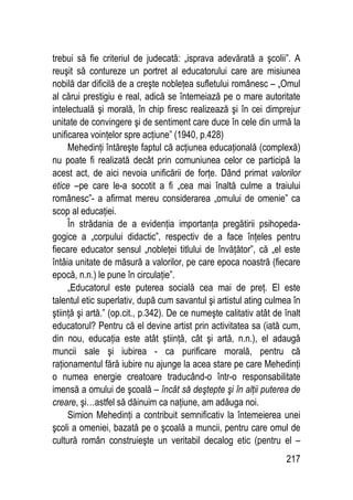 217
trebui să fie criteriul de judecată: „isprava adevărată a şcolii”. A
reuşit să contureze un portret al educatorului care are misiunea
nobilă dar dificilă de a creşte nobleţea sufletului românesc – „Omul
al cărui prestigiu e real, adică se întemeiază pe o mare autoritate
intelectuală şi morală, în chip firesc realizează şi în cei dimprejur
unitate de convingere şi de sentiment care duce în cele din urmă la
unificarea voinţelor spre acţiune” (1940, p.428)
Mehedinţi întăreşte faptul că acţiunea educaţională (complexă)
nu poate fi realizată decât prin comuniunea celor ce participă la
acest act, de aici nevoia unificării de forţe. Dând primat valorilor
etice –pe care le-a socotit a fi „cea mai înaltă culme a traiului
românesc”- a afirmat mereu considerarea „omului de omenie” ca
scop al educaţiei.
În strădania de a evidenţia importanţa pregătirii psihopeda-
gogice a „corpului didactic”, respectiv de a face înţeles pentru
fiecare educator sensul „nobleţei titlului de învăţător”, că „el este
întâia unitate de măsură a valorilor, pe care epoca noastră (fiecare
epocă, n.n.) le pune în circulaţie”.
„Educatorul este puterea socială cea mai de preţ. El este
talentul etic superlativ, după cum savantul şi artistul ating culmea în
ştiinţă şi artă.” (op.cit., p.342). De ce numeşte calitativ atât de înalt
educatorul? Pentru că el devine artist prin activitatea sa (iată cum,
din nou, educaţia este atât ştiinţă, cât şi artă, n.n.), el adaugă
muncii sale şi iubirea - ca purificare morală, pentru că
raţionamentul fără iubire nu ajunge la acea stare pe care Mehedinţi
o numea energie creatoare traducând-o într-o responsabilitate
imensă a omului de şcoală – încât să deştepte şi în alţii puterea de
creare, şi…astfel să dăinuim ca naţiune, am adăuga noi.
Simion Mehedinţi a contribuit semnificativ la întemeierea unei
şcoli a omeniei, bazată pe o şcoală a muncii, pentru care omul de
cultură român construieşte un veritabil decalog etic (pentru el –
 