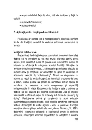 219
• responsabilizării faţă de sine, faţă de învăţare şi faţă de
ceilalţi;
• autoevaluării realiste;
• autocontrolului.
B. Aplicaţii pentru timpii producerii învăţării
Finalitatea ar consta într-o microproiectare adecvată conform
tipului de învăţare selectat în vederea valorizării subiectului ce
învaţă.
Învăţarea colaborativă
Predestinaţi fiind vieţii de grup, conviviului (convieţuirii sociale),
trebuie să ne pregătim cu cât mai multă eficienţă pentru acest
status. Este cunoscut faptul că şcoala este unul dintre factorii ce
intervin cu eficienţă în atingerea acestei finalităţi. Situaţiile de
învăţare trebuie să provoace,… să necesite participarea elevului ca
subiect activ şi conştient, iar activităţile de grup se constituie în
adevărate exerciţii de “role-learning”. Tinerii se obişnuiesc cu
norme, cu reguli de joc (la început), cu interdicţii, programe de lucru
şi roluri, tocmai pentru că şcoala se constituie într-un spaţiu de
simulare, de exersare a unor competenţe şi capacităţi
indispensabile în viaţă. Experienţa de învăţare este o acţiune ce
trebuie să se bazeze pe axioma confucianistă „fac şi înţeleg”
transferată în sfera educaţiei de J.Dewey sub forma lui „learning by
doing”. Participarea activă şi conştientă la actul educativ
suplimentează şansele reuşitei, însă funcţiile conştiinţei individuale
trebuie declanşate la ambii agenţi – elev şi profesor. Funcţiile
esenţiale ale conştiinţei individuale (vezi, de ex. Oprescu, V., 1983)
determină raportarea selectivă a subiectului uman la cerinţele
societăţii, influenţând marcant capacitatea de adaptare a oricărui
 