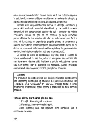 220
om – educat sau educator. Cu cât elevul va fi mai puternic implicat
în actul de formare cu atât personalitatea sa va deveni mai rapid şi
pe mai multe planuri una creativă, adaptabilă, autonomă.
Şcoala este responsabilizată tocmai în direcţia construirii şi
prezervării cadrului favorabil dezvăluirii şi dezvoltării acestor
dimensiuni ale personalităţii copiilor de azi – adulţilor de mâine.
Profesorul trebuie să ştie să se prezinte şi să-şi dezvăluie
personalitatea în faţa elevilor săi, dar nu sub forma unui fapt în
sine, ci furnizându-le experienţa proprie pentru a determina şi
susţine dezvoltarea personalităţii lor, prin reciprocitate. Ceea ce ne
dorim, ca educatori, este tocmai a elibera şi dezvolta personalitatea
elevilor, bineînţeles cu şi prin susţinere informaţională.
A învăţa pe elevi să colaboreze, dar mai ales a-i abilita să
înveţe colaborând cu cei din jur/cu un computer sau oricare altă
sursă-partener devine atât finalitate a actului educaţional formal
sau non-formal, dar şi strategie de realizare. Astfel, învăţarea
colaborativă este scop dar, implicit, şi mijloc al educaţiei.
Tehnici pentru clarificarea gândirii tale:
1.Enunţă câte o singură problemă.
2.Formulează ceea ce vrei să spui.
3.Dă exemple care fac legătura între gândurile tale şi
experienţe de viaţă.
Aplicaţie
Vă propunem să elaboraţi un text despre învăţarea colaborativă
(ce înseamnă colaborare în educaţie) pe care studenţii/elevii NU
TREBUIE SĂ-L CITEASCĂ INTEGRAL. Împărţiţi textul în cinci
fragmente pregătindu-l astfel pentru o dezbatere de tipul tehnicii
Mozaic.
 