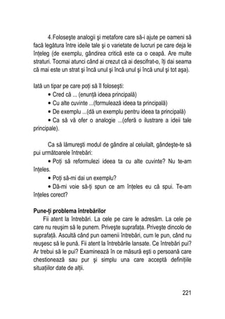 221
4.Foloseşte analogii şi metafore care să-i ajute pe oameni să
facă legătura între ideile tale şi o varietate de lucruri pe care deja le
înţeleg (de exemplu, gândirea critică este ca o ceapă. Are multe
straturi. Tocmai atunci când ai crezut că ai descifrat-o, îţi dai seama
că mai este un strat şi încă unul şi încă unul şi încă unul şi tot aşa).
Iată un tipar pe care poţi să îl foloseşti:
• Cred că ... (enunţă ideea principală)
• Cu alte cuvinte ...(formulează ideea ta principală)
• De exemplu ...(dă un exemplu pentru ideea ta principală)
• Ca să vă ofer o analogie ...(oferă o ilustrare a ideii tale
principale).
Ca să lămureşti modul de gândire al celuilalt, gândeşte-te să
pui următoarele întrebări:
• Poţi să reformulezi ideea ta cu alte cuvinte? Nu te-am
înţeles.
• Poţi să-mi dai un exemplu?
• Dă-mi voie să-ţi spun ce am înţeles eu că spui. Te-am
înţeles corect?
Pune-ţi problema întrebărilor
Fii atent la întrebări. La cele pe care le adresăm. La cele pe
care nu reuşim să le punem. Priveşte suprafaţa. Priveşte dincolo de
suprafaţă. Ascultă când pun oamenii întrebări, cum le pun, când nu
reuşesc să le pună. Fii atent la întrebările lansate. Ce întrebări pui?
Ar trebui să le pui? Examinează în ce măsură eşti o persoană care
chestionează sau pur şi simplu una care acceptă definiţiile
situaţiilor date de alţii.
 