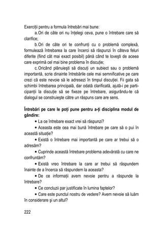 222
Exerciţii pentru a formula întrebări mai bune:
a.Ori de câte ori nu înţelegi ceva, pune o întrebare care să
clarifice;
b.Ori de câte ori te confrunţi cu o problemă complexă,
formulează întrebarea la care încerci să răspunzi în câteva feluri
diferite (fiind cât mai exact posibil) până când te loveşti de aceea
care exprimă cel mai bine problema în discuţie;
c.Oricând plănuieşti să discuţi un subiect sau o problemă
importantă, scrie dinainte întrebările cele mai semnificative pe care
crezi că este nevoie să le adresezi în timpul discuţiei. Fii gata să
schimbi întrebarea principală, dar odată clarificată, ajută-i pe parti-
cipanţii la discuţie să se fixeze pe întrebare, asigurându-te că
dialogul se construieşte către un răspuns care are sens.
Întrebări pe care le poţi pune pentru a-ţi disciplina modul de
gândire:
• La ce întrebare exact vrei să răspunzi?
• Aceasta este cea mai bună întrebare pe care să o pui în
această situaţie?
• Există o întrebare mai importantă pe care ar trebui să o
adresăm?
• Cuprinde această întrebare problema adevărată cu care ne
confruntăm?
• Există vreo întrebare la care ar trebui să răspundem
înainte de a încerca să răspundem la aceasta?
• De ce informaţii avem nevoie pentru a răspunde la
întrebare?
• Ce concluzii par justificate în lumina faptelor?
• Care este punctul nostru de vedere? Avem nevoie să luăm
în considerare şi un altul?
 