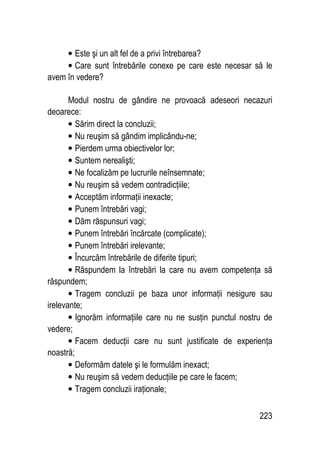 223
• Este şi un alt fel de a privi întrebarea?
• Care sunt întrebările conexe pe care este necesar să le
avem în vedere?
Modul nostru de gândire ne provoacă adeseori necazuri
deoarece:
• Sărim direct la concluzii;
• Nu reuşim să gândim implicându-ne;
• Pierdem urma obiectivelor lor;
• Suntem nerealişti;
• Ne focalizăm pe lucrurile neînsemnate;
• Nu reuşim să vedem contradicţiile;
• Acceptăm informaţii inexacte;
• Punem întrebări vagi;
• Dăm răspunsuri vagi;
• Punem întrebări încărcate (complicate);
• Punem întrebări irelevante;
• Încurcăm întrebările de diferite tipuri;
• Răspundem la întrebări la care nu avem competenţa să
răspundem;
• Tragem concluzii pe baza unor informaţii nesigure sau
irelevante;
• Ignorăm informaţiile care nu ne susţin punctul nostru de
vedere;
• Facem deducţii care nu sunt justificate de experienţa
noastră;
• Deformăm datele şi le formulăm inexact;
• Nu reuşim să vedem deducţiile pe care le facem;
• Tragem concluzii iraţionale;
 