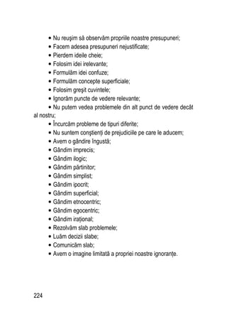 224
• Nu reuşim să observăm propriile noastre presupuneri;
• Facem adesea presupuneri nejustificate;
• Pierdem ideile cheie;
• Folosim idei irelevante;
• Formulăm idei confuze;
• Formulăm concepte superficiale;
• Folosim greşit cuvintele;
• Ignorăm puncte de vedere relevante;
• Nu putem vedea problemele din alt punct de vedere decât
al nostru;
• Încurcăm probleme de tipuri diferite;
• Nu suntem conştienţi de prejudiciile pe care le aducem;
• Avem o gândire îngustă;
• Gândim imprecis;
• Gândim ilogic;
• Gândim părtinitor;
• Gândim simplist;
• Gândim ipocrit;
• Gândim superficial;
• Gândim etnocentric;
• Gândim egocentric;
• Gândim iraţional;
• Rezolvăm slab problemele;
• Luăm decizii slabe;
• Comunicăm slab;
• Avem o imagine limitată a propriei noastre ignoranţe.
 