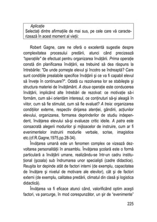 225
Aplicaţie
Selectaţi dintre afirmaţiile de mai sus, pe cele care vă caracte-
rizează în acest moment al vieţii:
Robert Gagne, care ne oferă o excelentă sugestie despre
complexitatea procesului predării, atunci când precizează
operaţiile de efectuat pentru organizarea învăţării. Prima operaţie
constă din planificarea învăţării, ea trebuind să dea răspuns la
întrebările: De unde porneşte elevul şi încotro se îndreaptă? Care
sunt condiţiile prealabile specifice învăţării şi ce va fi capabil elevul
să înveţe în continuare?. Odată cu rezolvarea lor se stabileşte şi
structura materiei de învăţământ. A doua operaţie este conducerea
învăţării, implicând alte întrebări de rezolvat: ce motivaţie să-i
formăm, cum să-i orientăm interesul, ce conţinuturi să-şi aleagă în
viitor, cum să fie stimulat, cum să fie evaluat? A treia: organizarea
condiţiilor externe, respectiv dirijarea atenţiei, gândirii, acţiunilor
elevului, organizarea, formarea deprinderilor de studiu indepen-
dent, învăţarea elevului să-şi evalueze critic ideile. A patra este
consacrată alegerii modurilor şi mijloacelor de instruire, cum ar fi
evenimentelor instruirii modurile verbale, scrise, imagistice
etc.(cf.R.Gagne,1975,pp.28-34).
Învăţarea umană este un fenomen complex ce vizează dez-
voltarea personalităţii în ansamblu. Învăţarea şcolară este o formă
particulară a învăţării umane, realizându-se într-un cadru institu-
ţional (şcoala) sub îndrumarea unor specialişti (cadre didactice).
Reuşita lor depinde atât de factori interni (de exemplu, capacitatea
de învăţare şi nivelul de motivare ale elevilor), cât şi de factori
externi (de exemplu, calitatea predării, climatul din clasă şi logistica
didactică).
Învăţarea va fi eficace atunci când, valorificând optim aceşti
factori, va parcurge, în mod corespunzător, un şir de “evenimente”
 