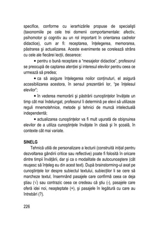 226
specifice, conforme cu ierarhizările propuse de specialişti
(taxonomiile pe cele trei domenii comportamentale: afectiv,
psihomotor şi cognitiv au un rol important în orientarea cadrelor
didactice), cum ar fi: receptarea, înţelegerea, memorarea,
păstrarea şi actualizarea. Aceste evenimente se corelează strâns
cu cele ale fiecărei lecţii, deoarece:
• pentru o bună receptare a “mesajelor didactice”, profesorul
se preocupă de captarea atenţiei şi interesul elevilor pentru ceea ce
urmează să predea;
• ca să asigure înţelegerea noilor conţinuturi, el asigură
accesibilizarea acestora, în sensul prezentării lor, “pe înţelesul
elevilor”;
• în vederea memorării şi păstrării cunoştinţelor învăţate un
timp cât mai îndelungat, profesorul îi determină pe elevi să utilizeze
reguli mnemotehnice, metode şi tehnici de muncă intelectuală
independentă;
• actualizarea cunoştinţelor va fi mult uşurată de obişnuirea
elevilor de a utiliza cunoştinţele învăţate în clasă şi în şcoală, în
contexte cât mai variate.
SINELG
Tehnică utilă de personalizare a lecturii (construită iniţial pentru
dezvoltarea gândirii critice sau reflective) poate fi folosită în oricare
dintre timpii învăţării, dar şi ca o modalitate de autocunoaştere (cât
reuşesc să înţeleg eu din acest text). După brainstorming-ul axat pe
cunoştinţele lor despre subiectul textului, subiecţilor li se cere să
marcheze textul, însemnând pasajele care confirmă ceea ce deja
ştiau (√) sau contrazic ceea ce credeau că ştiu (-), pasajele care
oferă idei noi, neaşteptate (+), şi pasajele în legătură cu care au
întrebări (?).
 