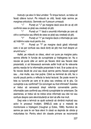 227
Instruiţi-i pe elevi în felul următor: “În timpul lecturii, va trebui să
faceţi câteva lucruri. Pe măsură ce citiţi, faceţi nişte semne pe
marginea articolului. Semnele vor fi precum urmează:
“√” Puneţi un √ pe margine dacă ceva din ce aţi citit
confirmă ceea ce ştiaţi sau credeaţi că ştiţi.
- Puneţi un - dacă o anumită informaţie pe care aţi
citit-o contrazice sau diferă de ceea ce ştiaţi sau credeaţi că ştiţi.
+ Puneţi un + pe margine dacă o informaţie pe care
aţi întâlnit-o este nouă pentru dvs.
? Puneţi un ? pe margine dacă găsiţi informaţii
care vi se par confuze sau dacă doriţi să ştiţi mai mult despre un
anumit lucru.”
Astfel, pe măsură ce citesc, elevii vor pune pe margine patru
semne diferite în funcţie de cunoştinţele şi înţelegerea lor. Nu e
nevoie să pună câte un semn pe fiecare rând sau fiecare idee
prezentată, ci să folosească semnele astfel încât să fie relevante
pentru reacţia lor la informaţiile prezentate în text. S-ar putea să nu
fie nevoie decât de unul sau două semne pentru fiecare paragraf
sau …mai multe, sau mai puţine. Când au terminat de citit, fac o
scurtă pauză pentru a reflecta la textul lecturat. Se poate reveni la
lista cu lucrurile pe care ei le ştiau sau credeau că le ştiu. Ce
cunoştinţe s-au confirmat? Ce convingeri au fost infirmate? Acestea
ar trebui să servească drept referinţe convenabile pentru
informaţiile care confirmă sau infirmă cunoştinţele lor anterioare. De
asemenea, ar trebui să ne indice orice informaţii sau idei noi sau
confuze despre care elevii/studenţii ar dori să afle mai mult.
Deşi este o tehnică ce ajută subiecţii să rămână implicaţi sau
activi în procesul învăţării, SINELG este şi o metodă de
monitorizare a înţelegerii (Vaughan şi Estes, 1986). Numărul de
semne pe care le vor face elevii în clasă va depinde de vârsta şi
maturitatea lor. Pentru elevii din clasele primare se recomandă
 