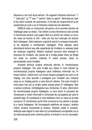 228
folosirea a cel mult două semne. Vă sugerăm folosirea semnului √
, asta ştiu, şi ? sau - pentru asta nu ştiam. Semnele pe care
le fac elevii variază, de asemenea, în funcţie de scopul lecturii şi de
experienţa pe care o au în folosirea sistemului de adnotare.
SINELG este un instrument util pentru că le permite elevilor să
înţeleagă ceea ce citesc. Toţi cititorii cunosc fenomenul care constă
în terminarea lecturii unei pagini fără a-ţi aminti nici măcar un lucru
din ceea ce tocmai ai citit - este cel mai bun exemplu de lectură
fără înţelegere, fără implicare cognitivă activă în procesul lecturării,
şi de absenţă a monitorizării înţelegerii. Prea adesea elevii
abordează lectura sau alte experienţe de învăţare cu aceeaşi lipsă
de implicare cognitivă. Stadiul realizării sensului este esenţial în
procesul de învăţare, dar şansa de a învăţa poate trece pe lângă
noi dacă nu suntem implicaţi în acest proces, dacă nu
personalizăm actul învăţării.
Această tehnică susţine eforturile elevilor în monitorizarea
propriei înţelegeri. Cei care învăţă sau citesc în mod eficient îşi
monitorizează propria înţelegere când întâlnesc informaţii noi. În
timpul lecturii, cititorii buni vor reveni asupra pasajelor pe care nu le
înţeleg. Cei care ascultă o prelegere pun întrebări sau notează
ceea ce nu înţeleg pentru a cere lămuriri ulterior. Cei care învaţă în
mod pasiv trec pur şi simplu peste aceste goluri în înţelegere, fără
a sesiza confuzia, neînţelegerea sau omisiunea. În plus, când elevii
îşi monitorizează propria înţelegere, ei sunt activi în procesul de
introducere a noilor informaţii în schemele de cunoaştere pe care le
posedă deja. Ei corelează în mod deliberat noul cu ceea ce le este
cunoscut. Ei construiesc punţi între cunoscut şi nou pentru a ajunge
la o nouă înţelegere. Se încurajează stabilirea de scopuri, analiza
critică, analiza comparată şi sinteza. Adesea uitată în predare,
reflecţia este etapă în care elevii îşi consolidează cunoştinţele noi şi
îşi restructurează activ schema pentru a include în ea noi concepte.
 